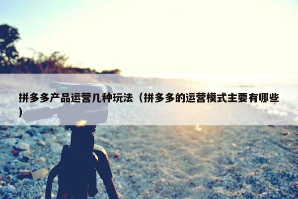 拼多多产品运营几种玩法（拼多多的运营模式主要有哪些）