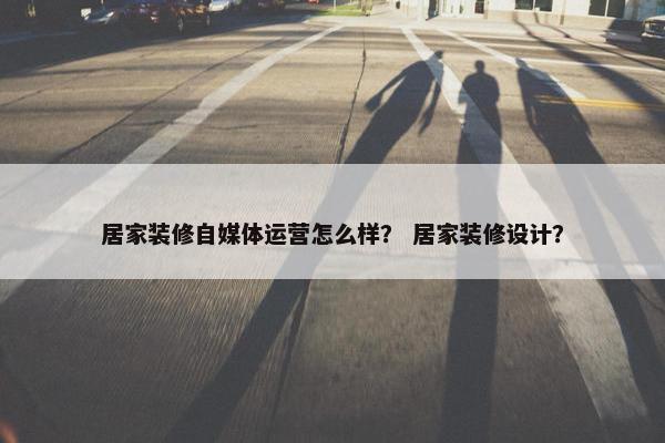 居家装修自媒体运营怎么样？ 居家装修设计？