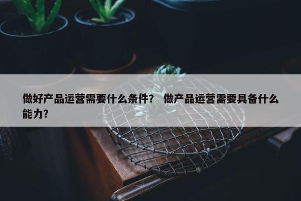 做好产品运营需要什么条件？ 做产品运营需要具备什么能力？