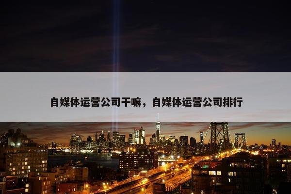 自媒体运营公司干嘛，自媒体运营公司排行
