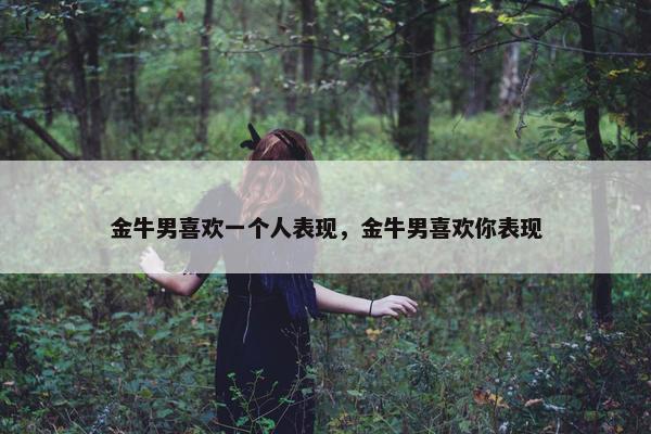 金牛男喜欢一个人表现，金牛男喜欢你表现