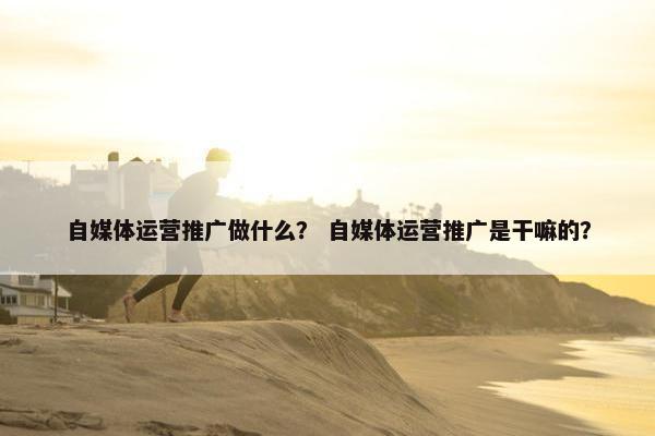 自媒体运营推广做什么？ 自媒体运营推广是干嘛的？