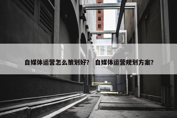 自媒体运营怎么策划好？ 自媒体运营规划方案？