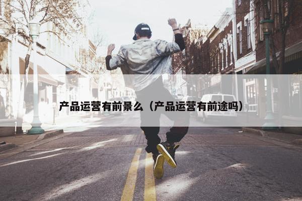 产品运营有前景么（产品运营有前途吗）