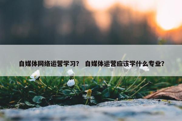 自媒体网络运营学习？ 自媒体运营应该学什么专业？