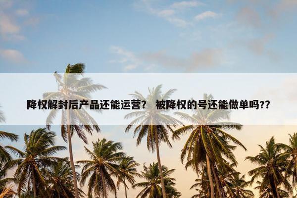 降权解封后产品还能运营？ 被降权的号还能做单吗?？