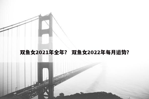 双鱼女2021年全年？ 双鱼女2022年每月运势？