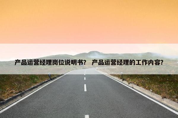 产品运营经理岗位说明书？ 产品运营经理的工作内容？