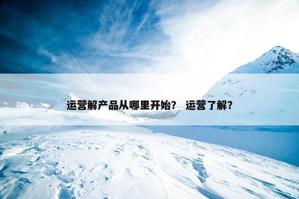 运营解产品从哪里开始？ 运营了解？