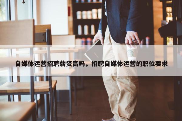 自媒体运营招聘薪资高吗，招聘自媒体运营的职位要求
