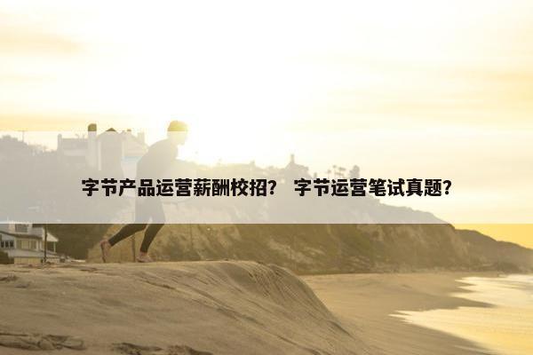 字节产品运营薪酬校招？ 字节运营笔试真题？