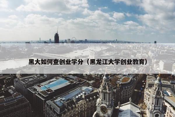 黑大如何查创业学分（黑龙江大学创业教育）