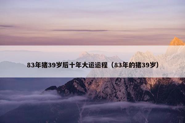 83年猪39岁后十年大运运程（83年的猪39岁）