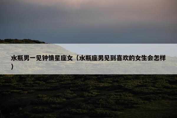 水瓶男一见钟情星座女（水瓶座男见到喜欢的女生会怎样）
