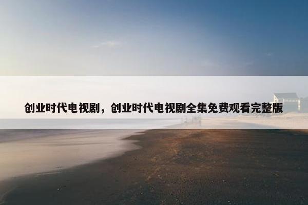 创业时代电视剧，创业时代电视剧全集免费观看完整版