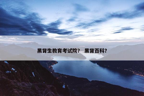 黑背生教育考试院？ 黑背百科？