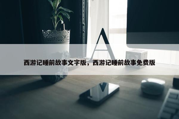 西游记睡前故事文字版，西游记睡前故事免费版