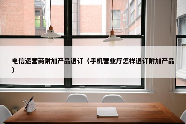 电信运营商附加产品退订（手机营业厅怎样退订附加产品）