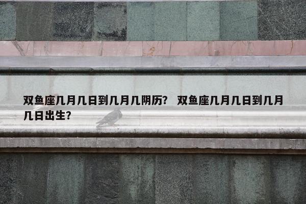 双鱼座几月几日到几月几阴历？ 双鱼座几月几日到几月几日出生？