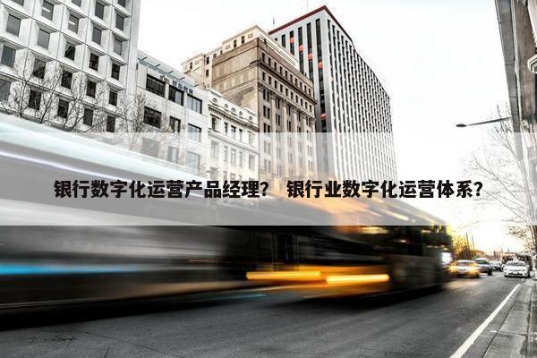 银行数字化运营产品经理？ 银行业数字化运营体系？