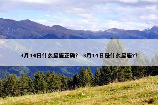 3月14日什么星座正确？ 3月14日是什么星座?？
