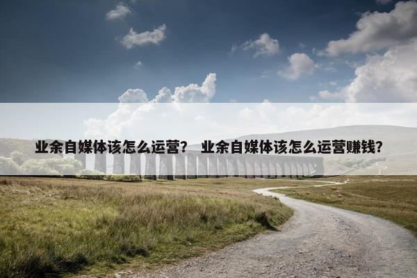 业余自媒体该怎么运营？ 业余自媒体该怎么运营赚钱？