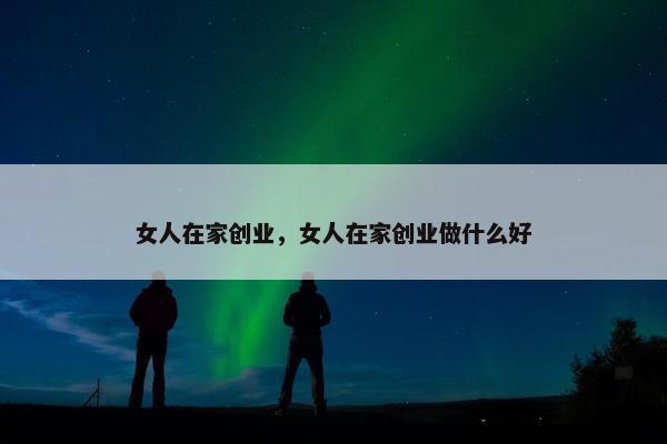 女人在家创业，女人在家创业做什么好
