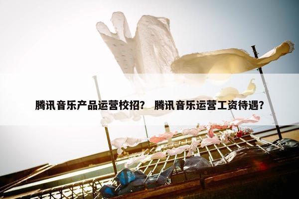 腾讯音乐产品运营校招？ 腾讯音乐运营工资待遇？