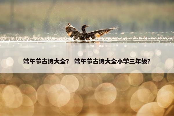 端午节古诗大全？ 端午节古诗大全小学三年级？