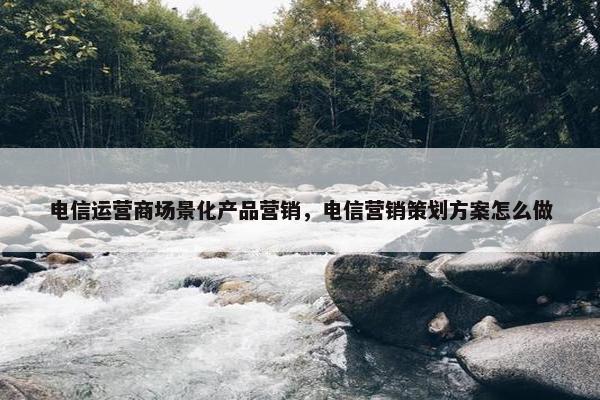 电信运营商场景化产品营销，电信营销策划方案怎么做