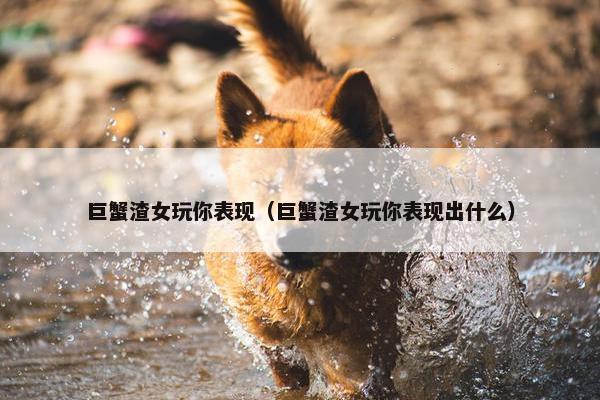 巨蟹渣女玩你表现（巨蟹渣女玩你表现出什么）