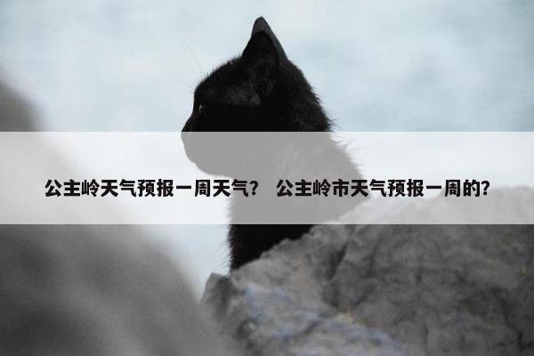 公主岭天气预报一周天气？ 公主岭市天气预报一周的？