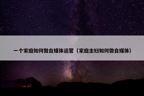 一个家庭如何做自媒体运营（家庭主妇如何做自媒体）