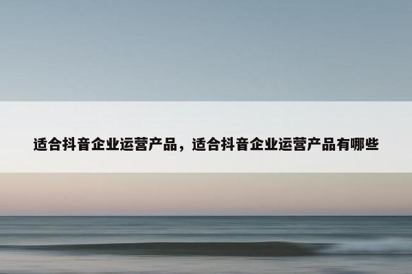 适合抖音企业运营产品，适合抖音企业运营产品有哪些