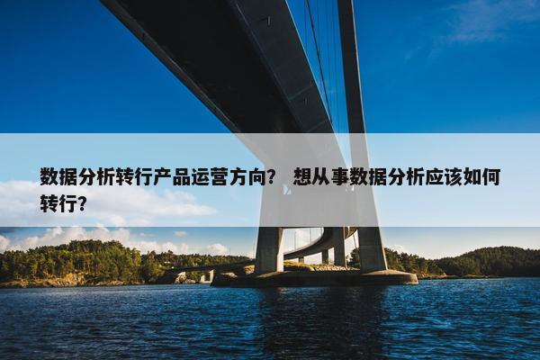 数据分析转行产品运营方向？ 想从事数据分析应该如何转行？