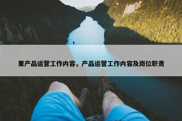里产品运营工作内容，产品运营工作内容及岗位职责
