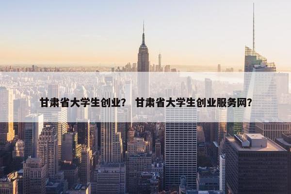 甘肃省大学生创业？ 甘肃省大学生创业服务网？
