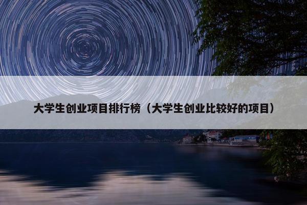 大学生创业项目排行榜（大学生创业比较好的项目）