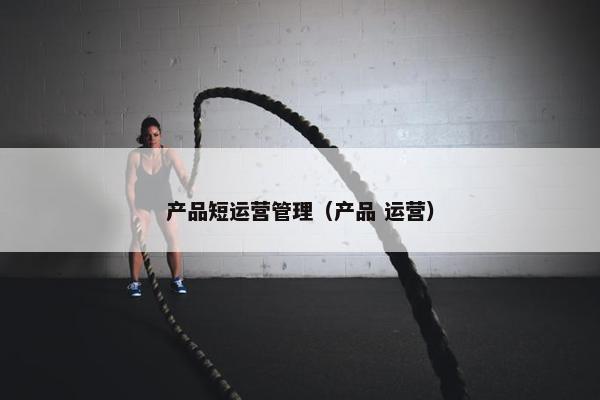 产品短运营管理（产品 运营）