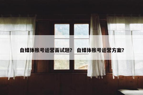 自媒体账号运营面试题？ 自媒体账号运营方案？