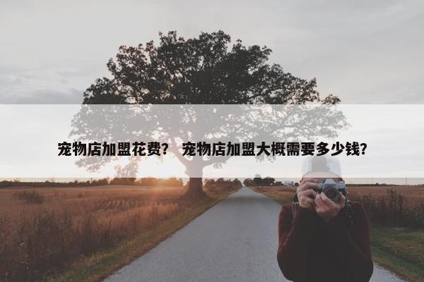 宠物店加盟花费？ 宠物店加盟大概需要多少钱？