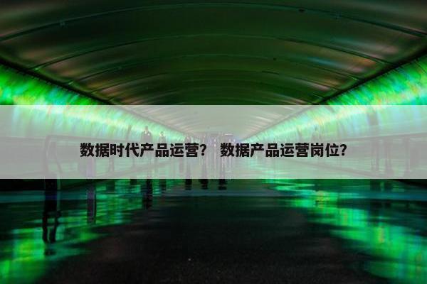 数据时代产品运营？ 数据产品运营岗位？