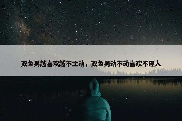 双鱼男越喜欢越不主动，双鱼男动不动喜欢不理人