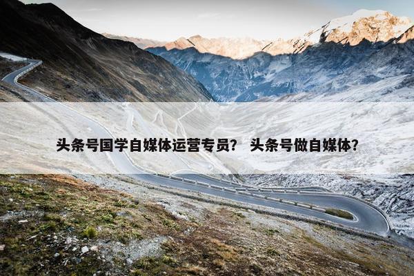 头条号国学自媒体运营专员？ 头条号做自媒体？