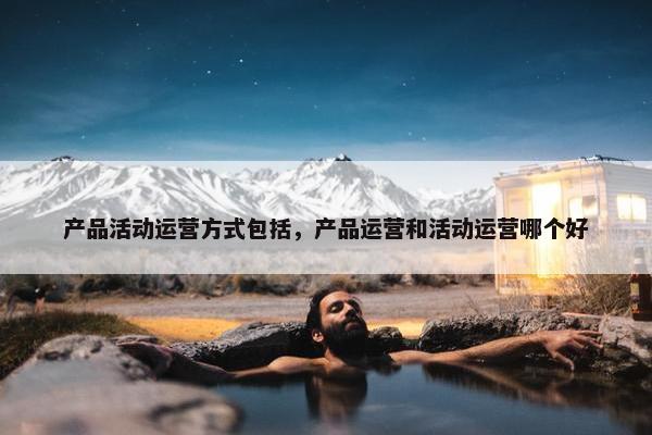 产品活动运营方式包括，产品运营和活动运营哪个好