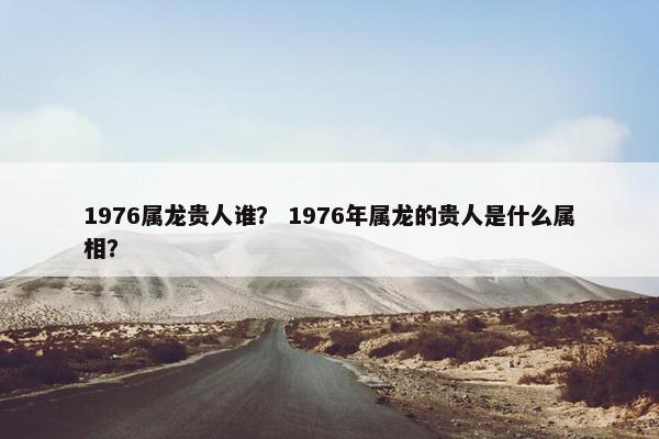 1976属龙贵人谁？ 1976年属龙的贵人是什么属相？