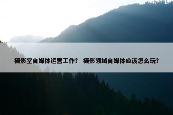 摄影室自媒体运营工作？ 摄影领域自媒体应该怎么玩？