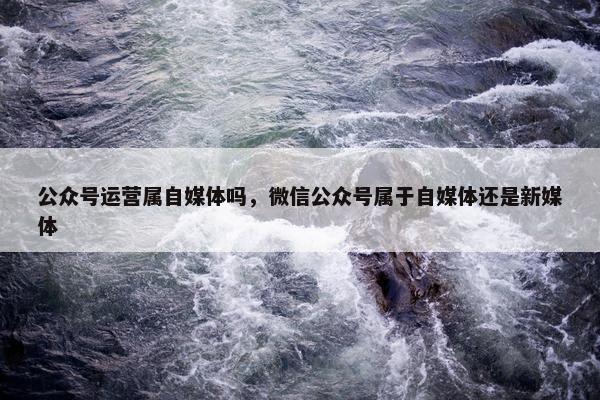 公众号运营属自媒体吗，微信公众号属于自媒体还是新媒体
