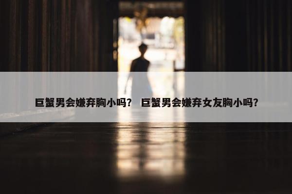 巨蟹男会嫌弃胸小吗？ 巨蟹男会嫌弃女友胸小吗？