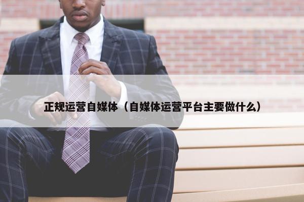 正规运营自媒体（自媒体运营平台主要做什么）